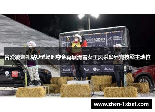 谷爱凌崇礼站U型场地夺金再展滑雪女王风采彰显竞技霸主地位