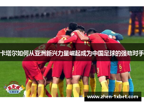 卡塔尔如何从亚洲新兴力量崛起成为中国足球的强劲对手 卡塔尔如何从亚洲新兴力量崛起成为中国足球的强劲对手