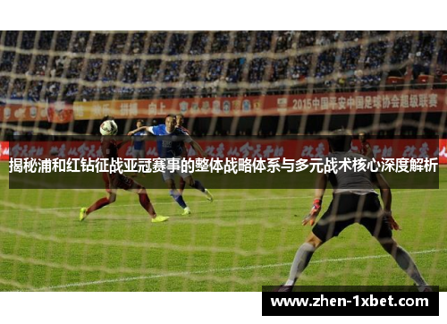 揭秘浦和红钻征战亚冠赛事的整体战略体系与多元战术核心深度解析