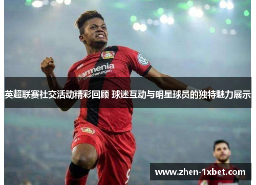 英超联赛社交活动精彩回顾 球迷互动与明星球员的独特魅力展示