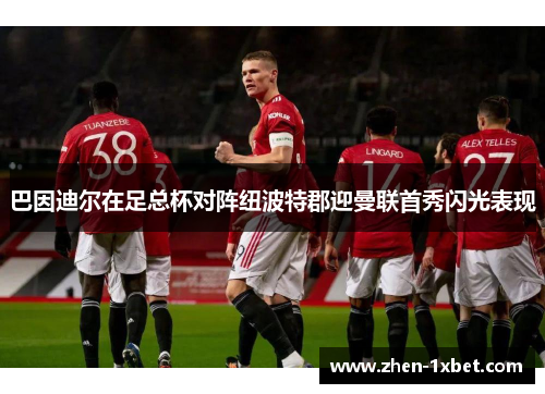 巴因迪尔在足总杯对阵纽波特郡迎曼联首秀闪光表现