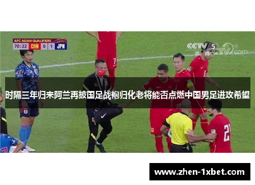 时隔三年归来阿兰再披国足战袍归化老将能否点燃中国男足进攻希望