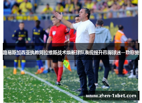 路易斯加西亚执教阿拉维斯战术焕新球队表现提升赢得球迷一致称赞