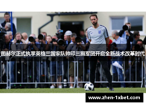 图赫尔正式执掌英格兰国家队帅印三狮军团开启全新战术改革时代